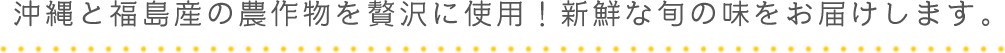 沖縄と福島産の農作物を贅沢に使用！新鮮な旬の味をお届けします。